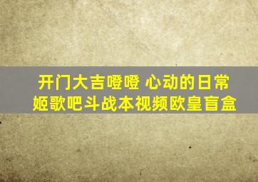 开门大吉噔噔 心动的日常 姬歌吧斗战本视频欧皇盲盒